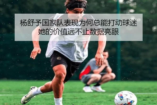 杨舒予国家队表现为何总能打动球迷 她的价值远不止数据亮眼